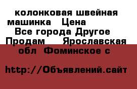 колонковая швейная машинка › Цена ­ 50 000 - Все города Другое » Продам   . Ярославская обл.,Фоминское с.